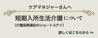 ケアマネジャーさんへ　短期入所生活介護 について（介護保険適応のショートステイ）　詳しくはこちら