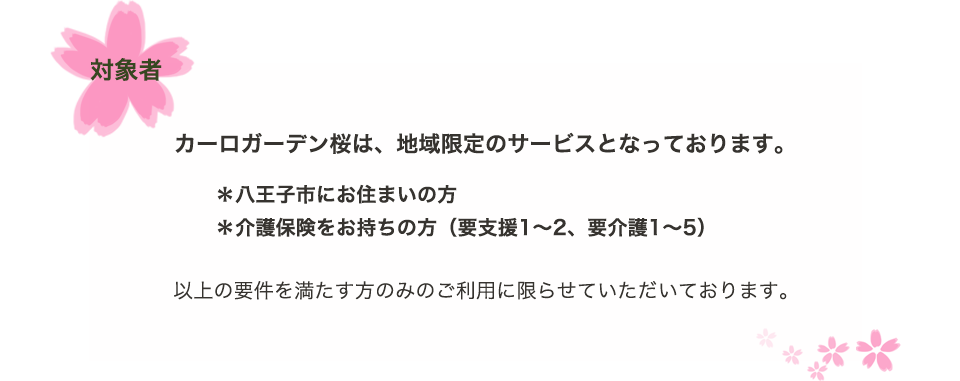 対象者　カーロガーデン桜は、地域限定のサービスとなっております。＊八王子市に押すまいの方　＊要支援1～2の方　＊要介護1～5の方